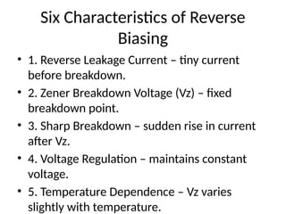 Six Characteristics of Reverse
Biasing
• 1. Reverse Leakage Current – tiny current
before breakdown.
• 2. Zener Breakdown Voltage (Vz) – fixed
breakdown point.
• 3. Sharp Breakdown – sudden rise in current
after Vz.
• 4. Voltage Regulation – maintains constant
voltage.
• 5. Temperature Dependence – Vz varies
slightly with temperature.
 