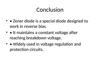 Conclusion
• • Zener diode is a special diode designed to
work in reverse bias.
• • It maintains a constant voltage after
reaching breakdown voltage.
• • Widely used in voltage regulation and
protection circuits.
 