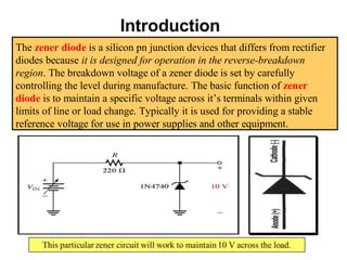 Introduction
The zener diode is a silicon pn junction devices that differs from rectifier
diodes because it is designed for operation in the reverse-breakdown
region. The breakdown voltage of a zener diode is set by carefully
controlling the level during manufacture. The basic function of zener
diode is to maintain a specific voltage across it’s terminals within given
limits of line or load change. Typically it is used for providing a stable
reference voltage for use in power supplies and other equipment.
 
