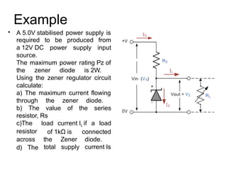 Example
• A 5.0V stabilised power supply is
required
a 12V DC
source.
to be produced
supply
from
inputpower
The maximum power rating Pz of
the zener diode is 2W.
Using the zener regulator circuit
calculate:
a) The maximum current flowing
through the
value
zener diode.
of the seriesb) The
resistor, Rs
c)The
resistor
across
d) The
load current IL if a load
of 1kΩ is connected
diode.
current Is
the
total
Zener
supply
 