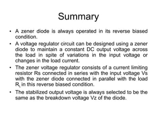 Summary
• A zener diode is always operated in its reverse biased
condition.
A voltage regulator circuit can be designed using a zener
diode to maintain a constant DC output voltage across
the load in spite of variations in the input voltage or
changes in the load current.
The zener voltage regulator consists of a current limiting
resistor Rs connected in series with the input voltage Vs
with the zener diode connected in parallel with the load
RL in this reverse biased condition.
The stabilized output voltage is always selected to be the
same as the breakdown voltage Vz of the diode.
•
•
•
 