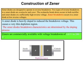 Construction of Zener
Zener diodes are designed to operate in reverse breakdown. Two types of reverse breakdown
in a zener diode are avalanche and zener. The avalanche break down occurs in both rectifier
and zener diodes at a sufficiently high reverse voltage. Zener breakdown occurs in a zener
diode at low reverse voltages.
A zener diode is heavily doped to reduced the breakdown voltage. This
causes a very thin depletion region.
The zener diodes breakdown characteristics are determined by the doping
process
Zeners are commercially available with voltage breakdowns of 1.8 V to 200
V.
 
