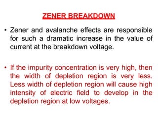 ZENER BREAKDOWN
• Zener and avalanche effects are responsible
for such a dramatic increase in the value of
current at the breakdown voltage.
• If the impurity concentration is very high, then
the width of depletion region is very less.
Less width of depletion region will cause high
intensity of electric field to develop in the
depletion region at low voltages.
 
