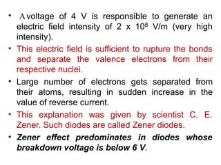 .
• Avoltage of 4 V is responsible to generate an
electric field intensity of 2 x 108 V/m (very high
intensity).
• This electric field is sufficient to rupture the bonds
and separate the valence electrons from their
respective nuclei.
Large number of electrons gets separated from
their atoms, resulting in sudden increase in the
value of reverse current.
This explanation was given by scientist C. E.
•
•
Zener. Such diodes are called Zener diodes.
• Zener effect predominates in diodes whose
breakdown voltage is below 6 V.
 