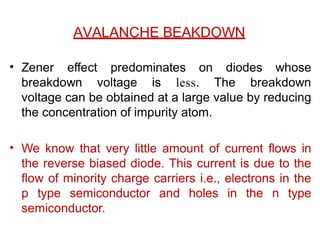 AVALANCHE BEAKDOWN
• Zener effect predominates on diodes whose
breakdown voltage is less. The breakdown
voltage can be obtained at a large value by reducing
the concentration of impurity atom.
• We know that very little amount of current flows in
the reverse biased diode. This current is due to the
flow of minority charge carriers i.e., electrons in the
p type semiconductor and holes in the n type
semiconductor.
 