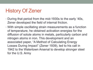 History Of Zener
? During that period from the mid-1930s to the early 40s,
Zener developed the field of internal friction.
? With simple oscillating strain measurements as a function
of temperature, he obtained activation energies for the
diffusion of solute atoms in metals, particularly carbon and
nitrogen atoms in iron. This development and an
associated paper, A Method of Calculating Energy
Losses During Impact (Zener 1939), led to his call in
1942 to the Watertown Arsenal to develop stronger steel
for the U.S. Army
 