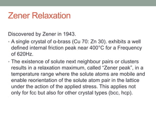 Zener Relaxation
Discovered by Zener in 1943.
? A single crystal of -brass (Cu 70: Zn 30). exhibits a well
defined internal friction peak near 400C for a Frequency
of 620Hz.
? The existence of solute next neighbour pairs or clusters
results in a relaxation maximum, called Zener peak, in a
temperature range where the solute atoms are mobile and
enable reorientation of the solute atom pair in the lattice
under the action of the applied stress. This applies not
only for fcc but also for other crystal types (bcc, hcp).
 