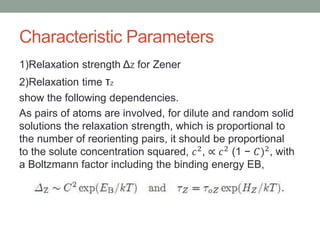Characteristic Parameters
1)Relaxation strength Z for Zener
2)Relaxation time Z
show the following dependencies.
As pairs of atoms are involved, for dilute and random solid
solutions the relaxation strength, which is proportional to
the number of reorienting pairs, it should be proportional
to the solute concentration squared, ?2,  ?2 (1 ? ?)2, with
a Boltzmann factor including the binding energy EB,
 