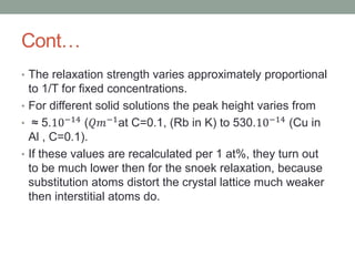 Cont
? The relaxation strength varies approximately proportional
to 1/T for fixed concentrations.
? For different solid solutions the peak height varies from
?  5.10?14 (???1at C=0.1, (Rb in K) to 530.10?14 (Cu in
Al , C=0.1).
? If these values are recalculated per 1 at%, they turn out
to be much lower then for the snoek relaxation, because
substitution atoms distort the crystal lattice much weaker
then interstitial atoms do.
 