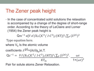 The Zener peak height
? In the case of concentrated solid solutions the relaxation
is accompanied by a change of the degree of short-range
order. According to the theory of LeClaire and Lomer
(1954) the Zener peak height is
Q??1 [?0f (X0,C) ?2( 1- ?2)/(KT)]  ? ((?))2
Type equation here.
where V0 Is the atomic volume
coe?cients ?(p)=(?/?p),T.
Q??1
= ?f (X0,C) ?2
( 1- ?2
)/(KT)]  ? ((?)
)2
. ??
?? ? 1+(??)2
Pair for solute atoms Zener Relaxation.
 
