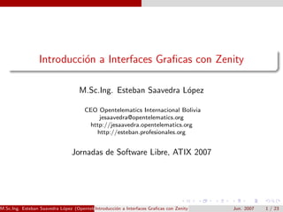 Introducci´n a Interfaces Graﬁcas con Zenity
                           o

                                   M.Sc.Ing. Esteban Saavedra L´pez
                                                               o

                                     CEO Opentelematics Internacional Bolivia
                                         jesaavedra@opentelematics.org
                                      http://jesaavedra.opentelematics.org
                                        http://esteban.profesionales.org


                                Jornadas de Software Libre, ATIX 2007




M.Sc.Ing. Esteban Saavedra L´pez (Opentelematics) on a Interfaces Graﬁcas con Zenity
                            o             Introducci´                                  Jun. 2007   1 / 23