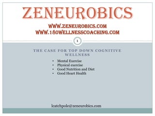 ZeNeurobics
    www.Zeneurobics.com
 www.180wellnesscoaching.com
                      1

 THE CASE FOR TOP DOWN COGNITIVE
            WELLNESS
       •   Mental Exercise
       •   Physical exercise
       •   Good Nutrition and Diet
       •   Good Heart Health




       lcatchpole@zeneurobics.com
 