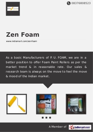 08376808523
A Member of
Zen Foam
www.indiamart.com/zenfoam
As a basic Manufacturers of P. U. FOAM, we are in a
better position to oﬀer Foam Paint Rollers as per the
market trend & in reasonable rate. Our sales &
research team is always on the move to feel the move
& mood of the Indian market.
 