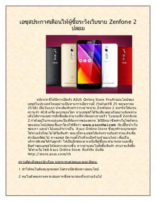 เอซุสประกาศเตือนให้ผู้ซื้อระวังเว็บขาย Zenfone 2
ปลอม
หลังจากที่ได้มีการเปิดตัว ASUS Online Store ร้านค้าออนไลน์ของ
เอซุสในประเทศไทยอย่างเป็นทางการเมื่อวานนี้ (วันจันทร์ที่ 25 พฤษภาคม
2558) เป็นวันแรก ประเดิมด้วยการวางจำาหน่าย Zenfone 2 สมาร์ทโฟนรุ่น
ความจำา 4GB เครื่องแรกของโลก ทางเอซุสก็ได้รับเสียงตอบรับอย่างล้มหลาม
เห็นได้จากยอดการสั่งซื้อเต็มจำานวนที่จำากัดอย่างรวดเร็ว ในขณะที่ Zenfone
2 กำาลังอยู่ในกระแสและเป็นที่ต้องการของตลาด ได้มีมิจฉาชีพทำาเว็บไซต์ขาย
ของออนไลน์ปลอมขึ้นมาโดยใช้ชื่อว่า www.asusthai.com ก๊อปปี้หน้าเว็บ
ของเรา และนำาไปแอบอ้างว่าเป็น Asus Online Store ซึ่งลูกค้าจะถูกหลอก
ให้จ่ายเงินโดยไม่ได้รับสินค้า ขณะนี้ทางเอซุสได้แจ้งความกับตำารวจแล้วเพื่อ
ดำาเนินคดีต่อไป ทางเอซุส มีความตั้งใจที่จะเปิดร้านค้าออนไลน์ เพื่อเป็น
บริการพิเศษให้กับลูกค้า ให้เป็นอีกช่องทางหนึ่งที่ผู้ซื้อจะสามารถหาและซื้อ
สินค้าของเอซุสได้สะดวกสบายขึ้น หากท่านสนใจสั่งซื้อสินค้า สามารถสั่งซื้อ
ได้ทางเว็บไซต์ Asus Online Store ที่แท้จริง นั่นคือ
http://store.asus.com/th
ความคิดเห็นของนักเรียน ผลกระทบต่อตนเองและสังคม
1 ทำาให้คนในสังคมถูกหลอกไม่ควรเปิดช้องทางออนไลน์
2 คนในสังคมควรตรวจสอบการชื่อขายก่อนที่จะจ่ายเงินไป
 