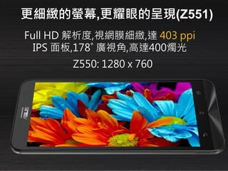 Full HD 解析度,視網膜細緻,達 403 ppi
IPS 面板,178˚ 廣視角,高達400燭光
更細緻的螢幕,更耀眼的呈現(Z551)
Z550: 1280 x 760
 