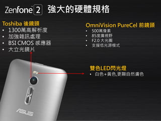 Toshiba 後鏡頭
• 1300萬高解析度
• 加強雜訊處理
• BSI CMOS 感應器
• 大立光鏡片
雙色LED閃光燈
• 白色+黃色,更顯自然膚色
OmniVision PureCel 前鏡頭
• 500萬像素
• 85度廣視野
• F2.0 大光圈
• 支援低光源模式
強大的硬體規格
 