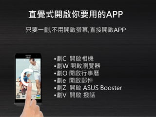 •劃C 開啟相機
•劃W 開啟瀏覽器
•劃O 開啟行事曆
•劃e 開啟郵件
•劃Z 開啟 ASUS Booster
•劃V 開啟 撥話
只要一劃,不用開啟螢幕,直接開啟APP
直覺式開啟你要用的APP
 