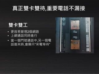 • 更容易管理2個網路
• 上網通話同時進行
• 當一個門號通話中,另一個電
話進來時,會顯示”來電等待”
雙卡雙工
真正雙卡雙待,重要電話不漏接
 
