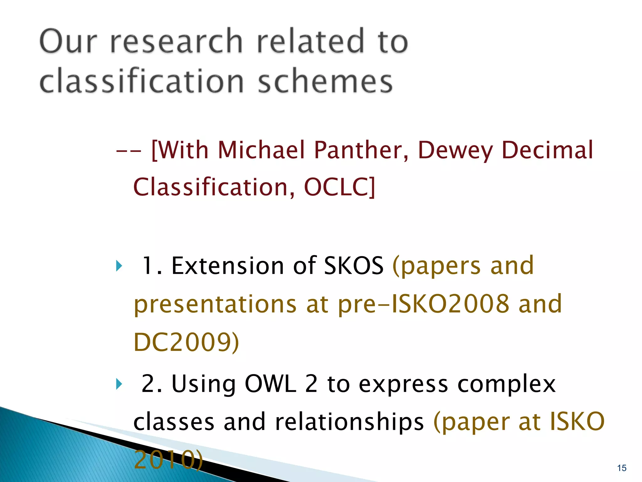 -- [With Michael Panther, Dewey Decimal Classification, OCLC] 1. Extension of SKOS  (papers and presentations at pre-ISKO2008 and DC2009) 2. Using OWL 2 to express complex classes and relationships  (paper at ISKO 2010) 