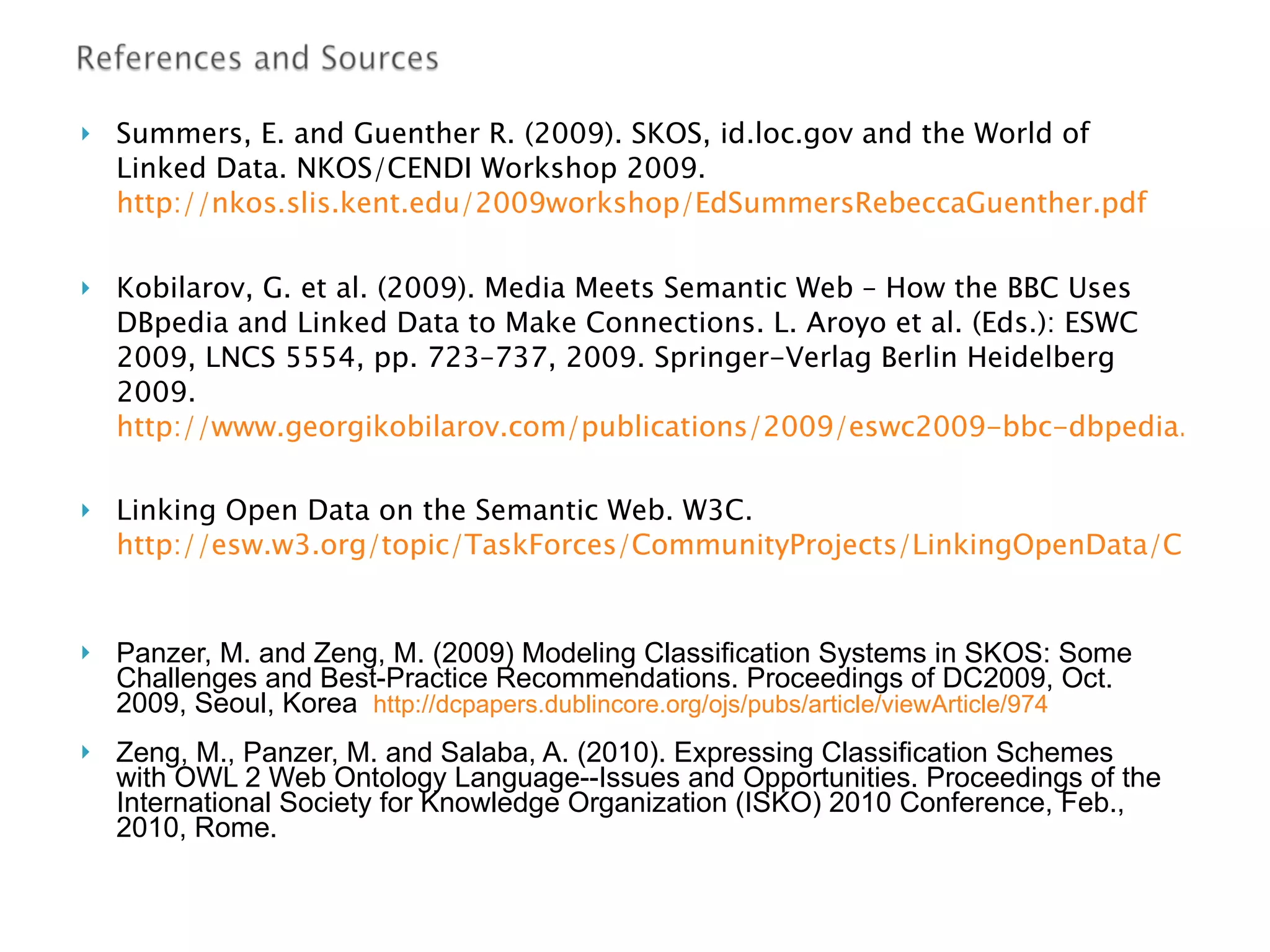 Summers,   E.  and  Guenther R. (2009).  SKOS, id.loc.gov and the World of Linked Data. NKOS/CENDI Workshop 2009.  http://nkos.slis.kent.edu/2009workshop/EdSummersRebeccaGuenther.pdf Kobilarov , G. et al. (2009).  Media Meets Semantic Web – How the BBC   Uses DBpedia and Linked Data to Make   Connections .  L. Aroyo et al. (Eds.): ESWC 2009, LNCS 5554, pp. 723–737, 2009.   Springer-Verlag Berlin Heidelberg 2009 .  http://www.georgikobilarov.com/publications/2009/eswc2009-bbc-dbpedia.pdf Linking Open Data on the Semantic Web. W3C.  http://esw.w3.org/topic/TaskForces/CommunityProjects/LinkingOpenData/CommonVocabularies Panzer, M. and Zeng, M. (2009) Modeling Classification Systems in SKOS: Some Challenges and Best-Practice Recommendations. Proceedings of DC2009, Oct. 2009, Seoul, Korea  http://dcpapers.dublincore.org/ojs/pubs/article/viewArticle/974 Zeng, M., Panzer, M. and Salaba, A. (2010). Expressing Classification Schemes  with OWL 2 Web Ontology Language--Issues and Opportunities. Proceedings of the International Society for Knowledge Organization (ISKO) 2010 Conference, Feb., 2010, Rome. 