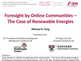 Helmut-Schmidt-University Hamburg
Institute of Technology and Innovation Management
Prof. Dr. Hans Koller
Foresight by Online Communities –
The Case of Renewable Energies
Michael A. Zeng
23rd Innovation and Product Development
Management Conference @
14th Open and User
Innovation Conference @
Presented at the
Zeng, Michael A. (2018). Foresight by Online Communities – The Case of Renewable Energies.
Technological Forecasting and Social Change, 129, 27-42, DOI: 10.1016/j.techfore.2018.01.016.
Published as:
 