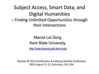 Subject Access, Smart Data, and
Digital Humanities
– Finding Unlimited Opportunities through
their Intersections
Marcia Lei Zeng
Kent State University
Keynote @ IFLA Classification & Indexing Satellite Conference
2016 August 11-12, Columbus, OH, USA
http://marciazeng.slis.kent.edu/
 