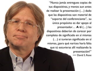 “Nunca jamás entregues copias de
  tus diapositivas, y menos aun antes
de realizar la presentación (…) dado
 que las diapositivas son material de
    “soporte del conferenciante”, su
     único propósito es dar apoyo al
          presentador… A ti (…) las
diapositivas deberían de carecer por
completo de significado en sí mismas
      (…) si tuvieran significado en sí
 mismas, ¿para qué narices haría falta
   que tú estuvieras allí realizando la
                       presentación?”
                          David S. Rose
 