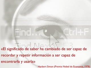 «El significado de saber ha cambiado de ser capaz de
recordar y repetir información a ser capaz de
encontrarla y usarla»
                        Herbert Simon (Premio Nobel de Economía, 1978)
 