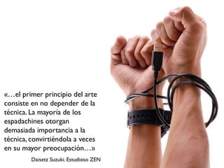 «…el primer principio del arte
consiste en no depender de la
técnica. La mayoría de los
espadachines otorgan
demasiada importancia a la
técnica, convirtiéndola a veces
en su mayor preocupación…»
         Daisetz Suzuki. Estudioso ZEN
 