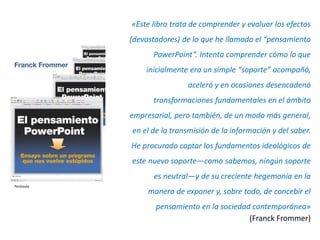 «Este libro trata de comprender y evaluar los efectos
(devastadores) de lo que he llamado el “pensamiento
      PowerPoint”. Intenta comprender cómo lo que
    inicialmente era un simple “soporte” acompañó,
                aceleró y en ocasiones desencadenó
      transformaciones fundamentales en el ámbito
empresarial, pero también, de un modo más general,
en el de la transmisión de la información y del saber.
He procurado captar los fundamentos ideológicos de
este nuevo soporte—como sabemos, ningún soporte
      es neutral—y de su creciente hegemonía en la
     manera de exponer y, sobre todo, de concebir el
       pensamiento en la sociedad contemporánea»
                                 (Franck Frommer)
 