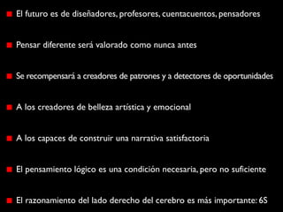 El futuro es de diseñadores, profesores, cuentacuentos, pensadores


Pensar diferente será valorado como nunca antes


Se recompensará a creadores de patrones y a detectores de oportunidades


A los creadores de belleza artística y emocional


A los capaces de construir una narrativa satisfactoria


El pensamiento lógico es una condición necesaria, pero no suficiente


El razonamiento del lado derecho del cerebro es más importante: 6S
 