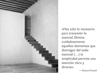 «Haz sólo lo necesario
para transmitir lo
esencial. Elimina
cuidadosamente
aquellos elementos que
distraigan del todo
esencial (…) la
simplicidad permite una
atención clara y
directa».
             Richard Powell
 