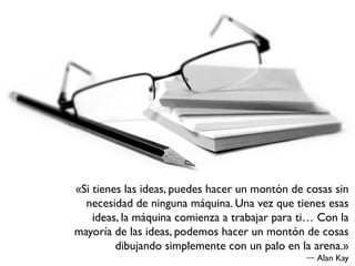 «Si tienes las ideas, puedes hacer un montón de cosas sin
  necesidad de ninguna máquina. Una vez que tienes esas
    ideas, la máquina comienza a trabajar para ti… Con la
mayoría de las ideas, podemos hacer un montón de cosas
         dibujando simplemente con un palo en la arena.»
                                                  Alan Kay
 