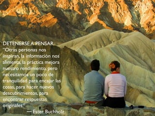 DETENERSE A PENSAR
“Otras personas nos
inspiran, la información nos
alimenta, la práctica mejora
nuestro rendimiento, pero
necesitamos un poco de
tranquilidad para encajar las
cosas, para hacer nuevos
descubrimientos, para
encontrar respuestas
originales.”
                 Ester Buchholz
 