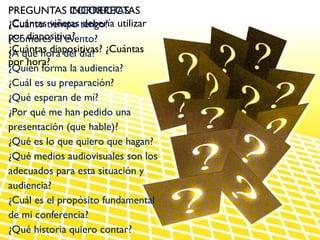 PREGUNTAS CORRECTAS:
               INCORRECTAS
¿Cuántastiempo tengo? utilizar
¿Cuánto viñetas debería
por diapositiva?
¿Cómo es el evento?
¿Cuántas diapositivas? ¿Cuántas
¿A qué hora del día?
por hora?
¿Quién forma la audiencia?
¿Cuál es su preparación?
¿Qué esperan de mí?
¿Por qué me han pedido una
presentación (que hable)?
¿Qué es lo que quiero que hagan?
¿Qué medios audiovisuales son los
adecuados para esta situación y
audiencia?
¿Cuál es el propósito fundamental
de mi conferencia?
¿Qué historia quiero contar?
 