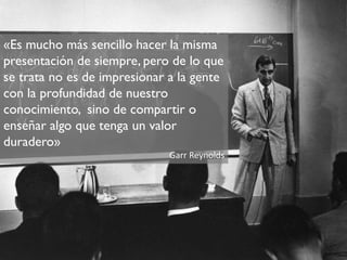 «Es mucho más sencillo hacer la misma
presentación de siempre, pero de lo que
se trata no es de impresionar a la gente
con la profundidad de nuestro
conocimiento, sino de compartir o
enseñar algo que tenga un valor
duradero»
                              Garr Reynolds
 