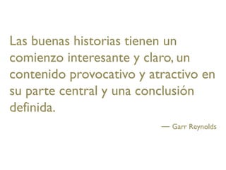 Las buenas historias tienen un
comienzo interesante y claro, un
contenido provocativo y atractivo en
su parte central y una conclusión
definida.
                            Garr Reynolds
 