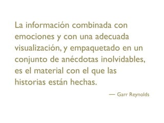 La información combinada con
emociones y con una adecuada
visualización, y empaquetado en un
conjunto de anécdotas inolvidables,
es el material con el que las
historias están hechas.
                           Garr Reynolds
 