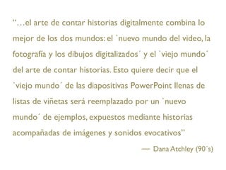 “…el arte de contar historias digitalmente combina lo
mejor de los dos mundos: el `nuevo mundo del video, la
fotografía y los dibujos digitalizados´ y el `viejo mundo´
del arte de contar historias. Esto quiere decir que el
`viejo mundo´ de las diapositivas PowerPoint llenas de
listas de viñetas será reemplazado por un `nuevo
mundo´ de ejemplos, expuestos mediante historias
acompañadas de imágenes y sonidos evocativos”
                                         Dana Atchley (90´s)
 