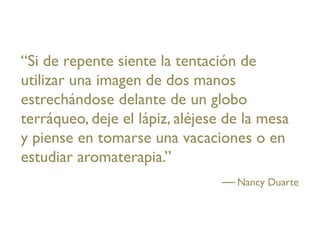 “Si de repente siente la tentación de
utilizar una imagen de dos manos
estrechándose delante de un globo
terráqueo, deje el lápiz, aléjese de la mesa
y piense en tomarse una vacaciones o en
estudiar aromaterapia.”
                                   Nancy Duarte
 