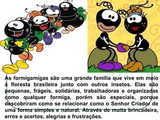 As formigamigas são uma grande família que vive em meio
à floresta brasileira junto com outros insetos. Elas são
pequenas, frágeis, solidárias, trabalhadoras e organizadas
como qualquer formiga, porém são especiais, porque
descobriram como se relacionar como o Senhor Criador de
uma forma simples e natural. Através de muita brincadeira,
erros e acertos, alegrias e frustrações.
 