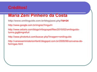 Créditos!
Maria Zeni Pinheiro da Costa
http://www.smilinguido.com.br/blog/post.php?id=24
http://www.google.com.br/imgres?imgurl=
http://www.odiario.com/blogs/inforgospel/files/2010/02/smilinguido-
turma.jpg&imgrefurl
http://www.photorkut.com/buscar.php?imagem=smilinguido
http://vanessaministerioinfantil.blogspot.com.br/2009/08/conversa-de-
formigas.html
 