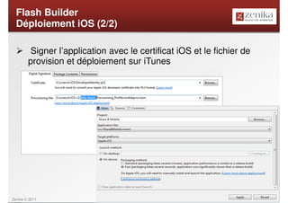 Flash Builder
  Déploiement iOS (2/2)

         Signer l’application avec le certificat iOS et le fichier de
        provision et déploiement sur iTunes




Zenika © 2011                                                           26
 