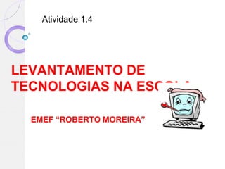 Atividade 1.4




LEVANTAMENTO DE
TECNOLOGIAS NA ESCOLA

  EMEF “ROBERTO MOREIRA”
 