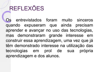 REFLEXÕES
Os entrevistados foram muito sinceros
quando expuseram que ainda precisam
aprender e avançar no uso das tecnologias,
mas demonstraram grande interesse em
construir essa aprendizagem, uma vez que já
têm demonstrado interesse na utilização das
tecnologias em prol de sua própria
aprendizagem e dos alunos.
 