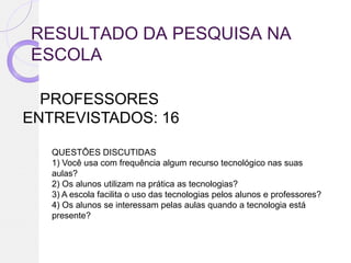 RESULTADO DA PESQUISA NA
ESCOLA

  PROFESSORES
ENTREVISTADOS: 16

   QUESTÕES DISCUTIDAS
   1) Você usa com frequência algum recurso tecnológico nas suas
   aulas?
   2) Os alunos utilizam na prática as tecnologias?
   3) A escola facilita o uso das tecnologias pelos alunos e professores?
   4) Os alunos se interessam pelas aulas quando a tecnologia está
   presente?
 
