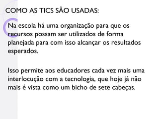 COMO AS TICS SÃO USADAS:

Na escola há uma organização para que os
recursos possam ser utilizados de forma
planejada para com isso alcançar os resultados
esperados.

Isso permite aos educadores cada vez mais uma
interlocução com a tecnologia, que hoje já não
mais é vista como um bicho de sete cabeças.
 