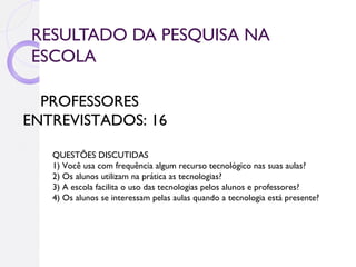 RESULTADO DA PESQUISA NA
ESCOLA

  PROFESSORES
ENTREVISTADOS: 16

   QUESTÕES DISCUTIDAS
   1) Você usa com frequência algum recurso tecnológico nas suas aulas?
   2) Os alunos utilizam na prática as tecnologias?
   3) A escola facilita o uso das tecnologias pelos alunos e professores?
   4) Os alunos se interessam pelas aulas quando a tecnologia está presente?
 