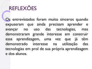 REFLEXÕES
Os entrevistados foram muito sinceros quando
expuseram que ainda precisam aprender e
avançar no uso das tecnologias, mas
demonstraram grande interesse em construir
essa aprendizagem, uma vez que já têm
demonstrado interesse na utilização das
tecnologias em prol de sua própria aprendizagem
e dos alunos.
 