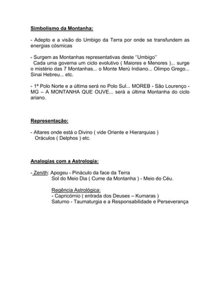 Simbolismo da Montanha:
- Adepto e a visão do Umbigo da Terra por onde se transfundem as
energias cósmicas
- Surgem as Montanhas representativas deste ‘’Umbigo’’
Cada uma governa um ciclo evolutivo ( Maiores e Menores )... surge
o mistério das 7 Montanhas... o Monte Merú Indiano... Olimpo Grego...
Sinai Hebreu... etc.
- 1ª Polo Norte e a última será no Polo Sul... MOREB - São Lourenço -
MG – A MONTANHA QUE OUVE... será a última Montanha do ciclo
ariano.
Representação:
- Altares onde está o Divino ( vide Oriente e Hierarquias )
Oráculos ( Delphos ) etc.
Analogias com a Astrologia:
- Zenith: Apogeu - Pináculo da face da Terra
Sol do Meio Dia ( Cume da Montanha ) - Meio do Céu.
Regência Astrológica:
- Capricórnio ( entrada dos Deuses – Kumaras )
Saturno - Taumaturgia e a Responsabilidade e Perseverança
 